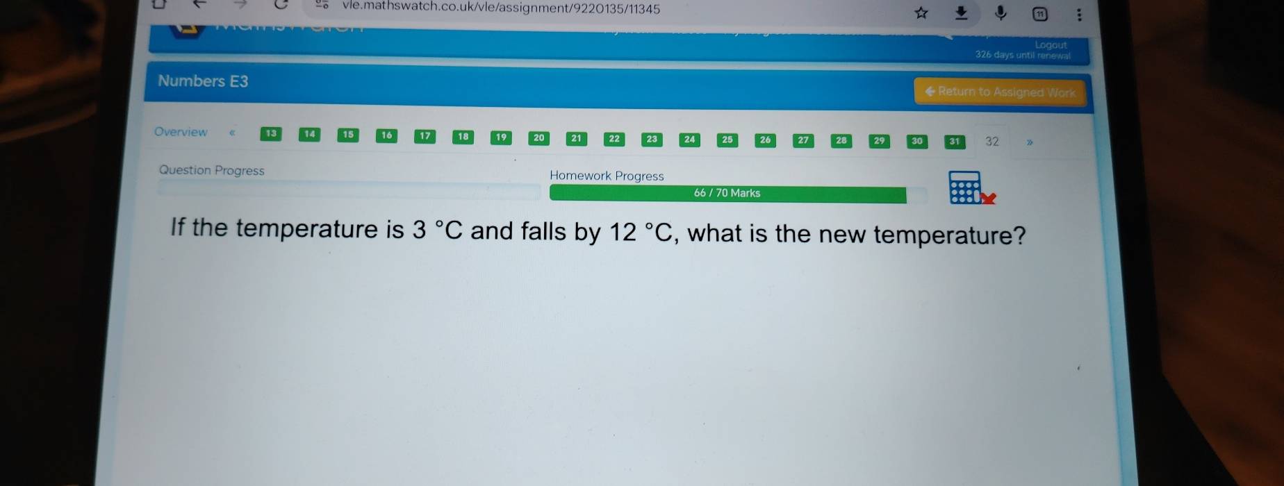 326 days until renewa 
Numbers E3 ◆ Return to Assigned Work 
Overview 
32 
Question Progress Homework Progress 
66 / 70 Marks 
If the temperature is 3°C and falls by 12°C , what is the new temperature?