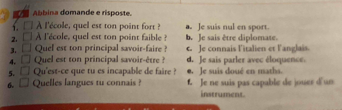 Abbina domande e risposte.
1. / À l'école, quel est ton point fort ? a. Je suis nul en sport.
2. À l'école, quel est ton point faible ? b. Je sais être diplomate.
3. Quel est ton principal savoir-faire ? c. Je connais l'italien et l'anglais.
4. Quel est ton principal savoir-être ? d. Je sais parler avec éloquence
5. Qu'est-ce que tu es incapable de faire ? e. Je suis doué en maths.
6. Quelles langues tu connais ? 1. Je ne suis pas capable de jouer d un
instrument.