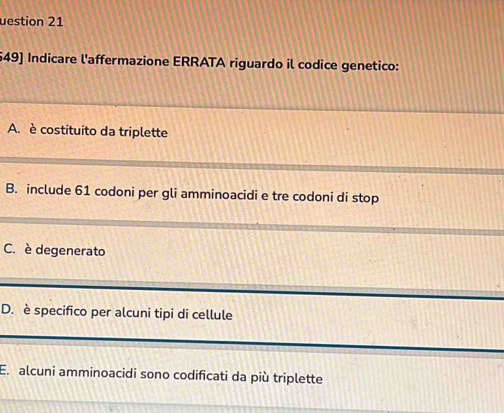 uestion 21
549] Indicare l'affermazione ERRATA riguardo il codice genetico:
A. è costituito da triplette
B. include 61 codoni per gli amminoacidi e tre codoni di stop
C. è degenerato
D. è specifico per alcuni tipi di cellule
E. alcuni amminoacidi sono codificati da più triplette