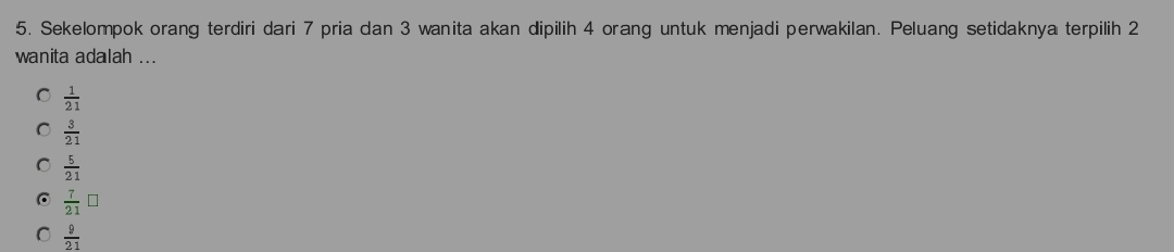 Sekelompok orang terdiri dari 7 pria dan 3 wanita akan dipilih 4 orang untuk menjadi perwakilan. Peluang setidaknya terpilih 2
wanita adalah ...
 1/21 
 3/21 
 5/21 
 7/21 □
C  9/21 