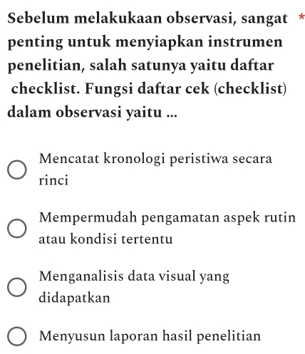 Sebelum melakukaan observasi, sangat *
penting untuk menyiapkan instrumen
penelitian, salah satunya yaitu daftar
checklist. Fungsi daftar cek (checklist)
dalam observasi yaitu ...
Mencatat kronologi peristiwa secara
rinci
Mempermudah pengamatan aspek rutin
atau kondisi tertentu
Menganalisis data visual yang
didapatkan
Menyusun laporan hasil penelitian