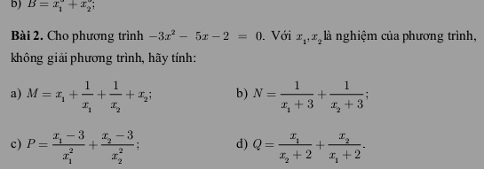 B=x_1^((circ)+x_2°
Bài 2. Cho phương trình -3x^2)-5x-2=0. Với x_1, x_2 là nghiệm của phương trình, 
không giải phương trình, hãy tính: 
a) M=x_1+frac 1x_1+frac 1x_2+x_2; b) N=frac 1x_1+3+frac 1x_2+3; 
c) P=frac x_1-3(x_1)^2+frac x_2-3(x_2)^2; Q=frac x_1x_2+2+frac x_2x_1+2. 
d)