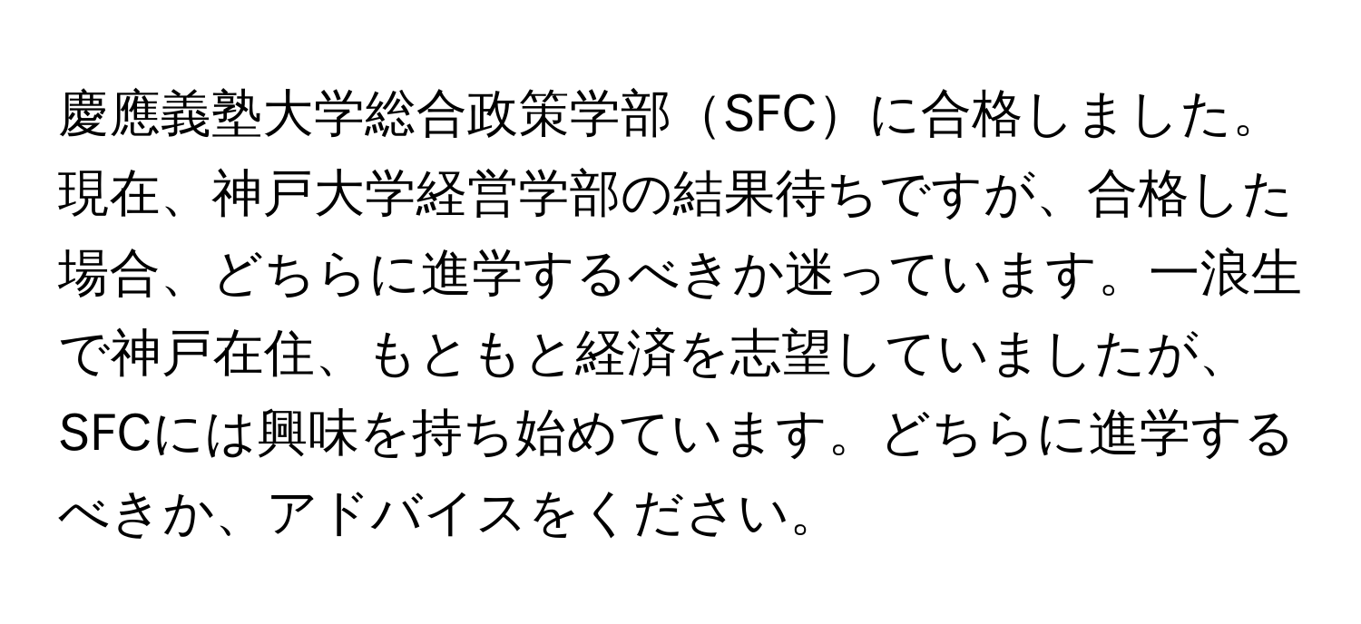 慶應義塾大学総合政策学部SFCに合格しました。現在、神戸大学経営学部の結果待ちですが、合格した場合、どちらに進学するべきか迷っています。一浪生で神戸在住、もともと経済を志望していましたが、SFCには興味を持ち始めています。どちらに進学するべきか、アドバイスをください。