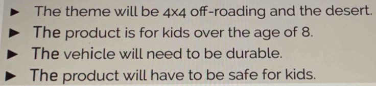 The theme will be 4* 4 off-roading and the desert.
The product is for kids over the age of 8.
The vehicle will need to be durable.
The product will have to be safe for kids.