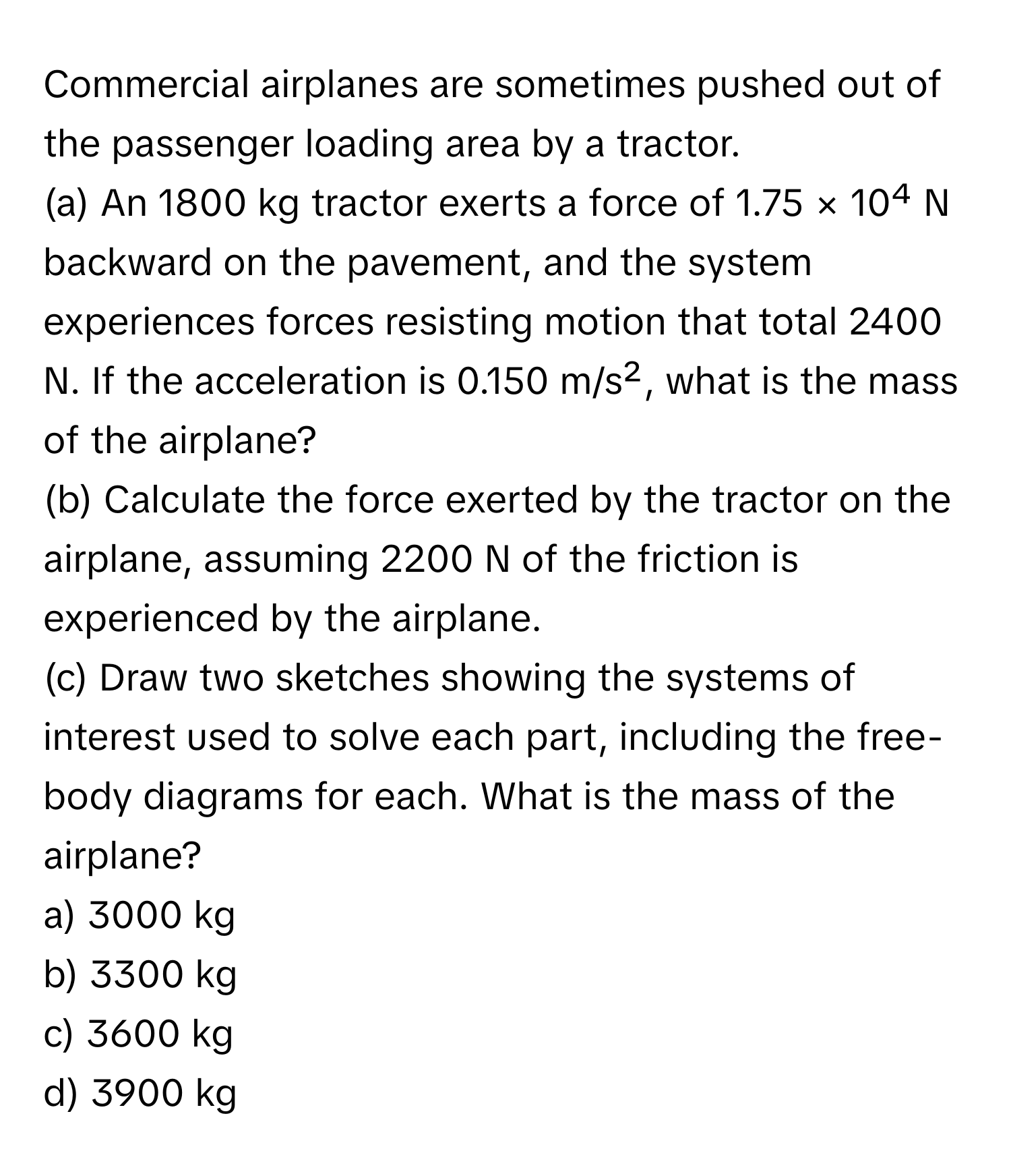 Commercial airplanes are sometimes pushed out of the passenger loading area by a tractor. 

(a) An 1800 kg tractor exerts a force of 1.75 × 10⁴ N backward on the pavement, and the system experiences forces resisting motion that total 2400 N. If the acceleration is 0.150 m/s², what is the mass of the airplane?

(b) Calculate the force exerted by the tractor on the airplane, assuming 2200 N of the friction is experienced by the airplane.

(c) Draw two sketches showing the systems of interest used to solve each part, including the free-body diagrams for each. What is the mass of the airplane? 

a) 3000 kg 
b) 3300 kg 
c) 3600 kg 
d) 3900 kg