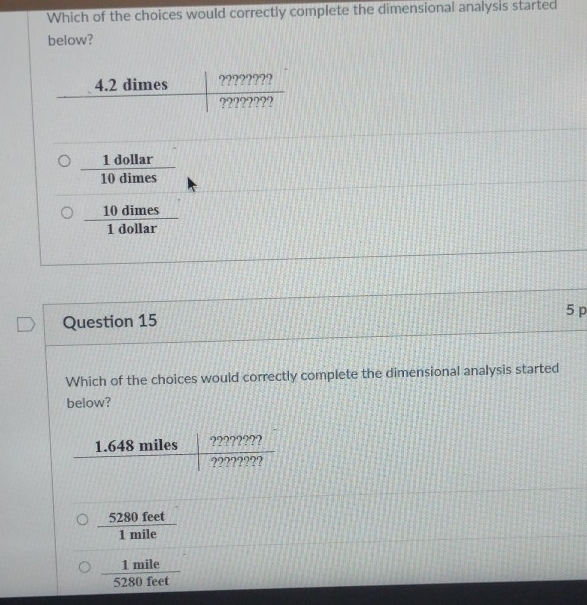 Which of the choices would correctly complete the dimensional analysis started
below?
 1dollar/10dimes 
 10dimes/1dollar 
5 p
Question 15
Which of the choices would correctly complete the dimensional analysis started
below?
 5280feet/1mile 
 1mile/5280feet 