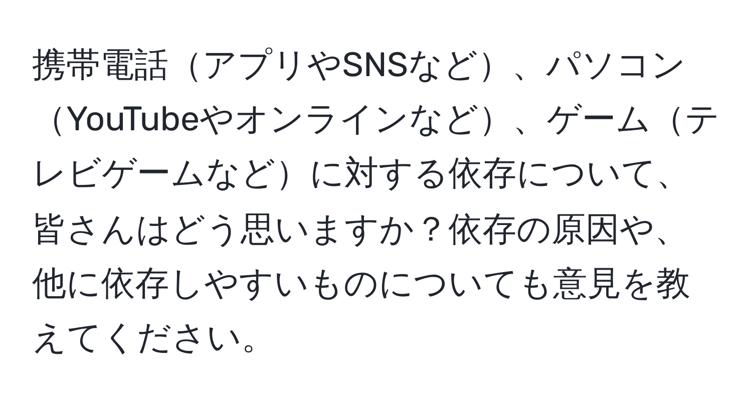 携帯電話アプリやSNSなど、パソコンYouTubeやオンラインなど、ゲームテレビゲームなどに対する依存について、皆さんはどう思いますか？依存の原因や、他に依存しやすいものについても意見を教えてください。