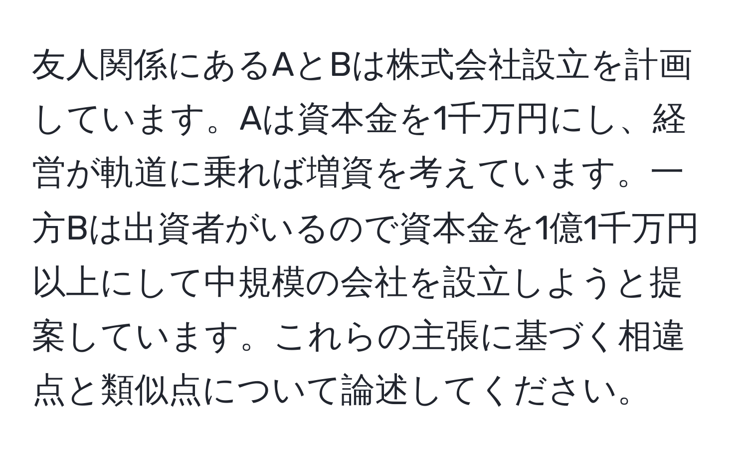 友人関係にあるAとBは株式会社設立を計画しています。Aは資本金を1千万円にし、経営が軌道に乗れば増資を考えています。一方Bは出資者がいるので資本金を1億1千万円以上にして中規模の会社を設立しようと提案しています。これらの主張に基づく相違点と類似点について論述してください。