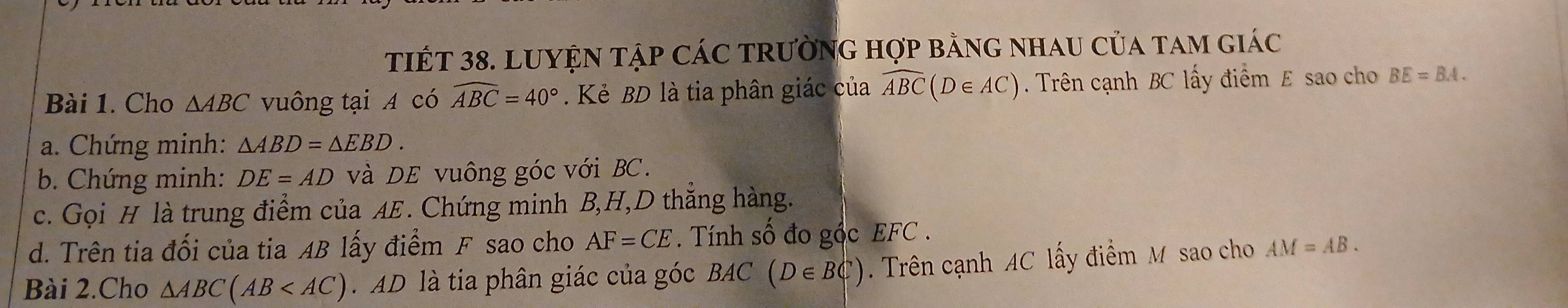 TIếT 38. LUYỆN Tập CáC trườnG hợp bằng nhau của tam giác 
Bài 1. Cho △ ABC vuông tại A có widehat ABC=40°. Kẻ BD là tia phân giác của widehat ABC(D∈ AC). Trên cạnh BC lấy điểm E sao cho BE=BA. 
a. Chứng minh: △ ABD=△ EBD. 
b. Chứng minh: DE=AD và DE vuông góc với BC. 
c. Gọi H là trung điểm của AE. Chứng minh B, H, D thắng hàng. 
d. Trên tia đối của tia AB lấy điểm F sao cho AF=CE. Tính số đo gộc EFC. 
Bài 2.Cho △ ABC(AB D là tia phân giác của góc BAC (D∈ BC). Trên cạnh AC lấy điểm M sao cho AM=AB.