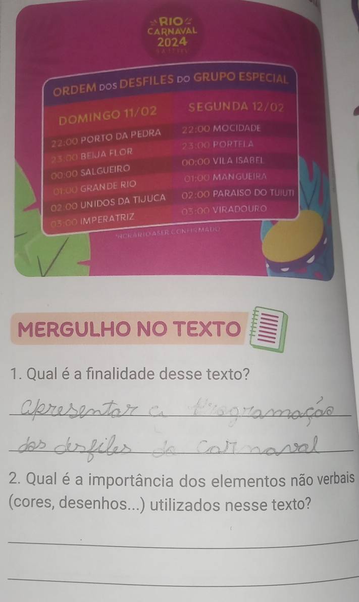RIO≌ 
CARNAVaL 
2024 
ORDEM dos DESFILES do GRUPO ESPECIAL. 
DOMINGO 11/02 SEGUNDA 12/02
22:00 PORTO DA PEDRA 22:00 MOCIDADE
23:00 PORTELA 
23:00 BeíJa FLOr 
00:00 VILA ISABEL 
00:00 SALGUEIRO 
01:00 MANGUEIRA 
01:00 GRANDE RIO 
02:00 UNIDOS DA TIJUCA 02:00 PARAISO DO TUIUTI 
03:00 IMPERATRIZ 03:00 VIRADOURO 
*ACKÁRIO ASER CONHR Mádo 
MERGULHO NO TEXTO 
1. Qual é a finalidade desse texto? 
_ 
_ 
2. Qual é a importância dos elementos não verbais 
(cores, desenhos...) utilizados nesse texto? 
_ 
_