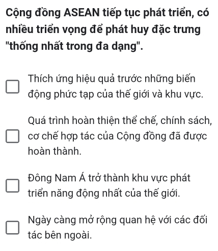 Cộng đồng ASEAN tiếp tục phát triển, có
nhiều triển vọng để phát huy đặc trưng
"thống nhất trong đa dạng".
Thích ứng hiệu quả trước những biến
động phức tạp của thế giới và khu vực.
Quá trình hoàn thiện thể chế, chính sách,
cơ chế hợp tác của Cộng đồng đã được
hoàn thành.
Đông Nam Á trở thành khu vực phát
triển năng động nhất của thế giới.
Ngày càng mở rộng quan hệ với các đối
tác bên ngoài.