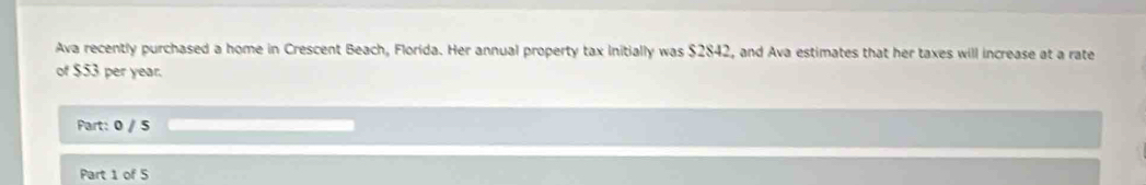 Ava recently purchased a home in Crescent Beach, Florida. Her annual property tax initially was $2842, and Ava estimates that her taxes will increase at a rate 
of $53 per year. 
Part: 0 / 5 
Part 1 of 5