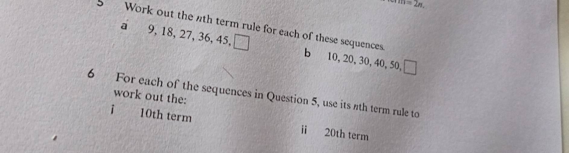 m=2n, 
Work out the nth term rule for each of these sequences 
a 9, 18, 27, 36, 45, □ b 10, 20, 30, 40, 50, □
6 For each of the sequences in Question 5, use its nth term rule to 
work out the:
10th term i 20th term