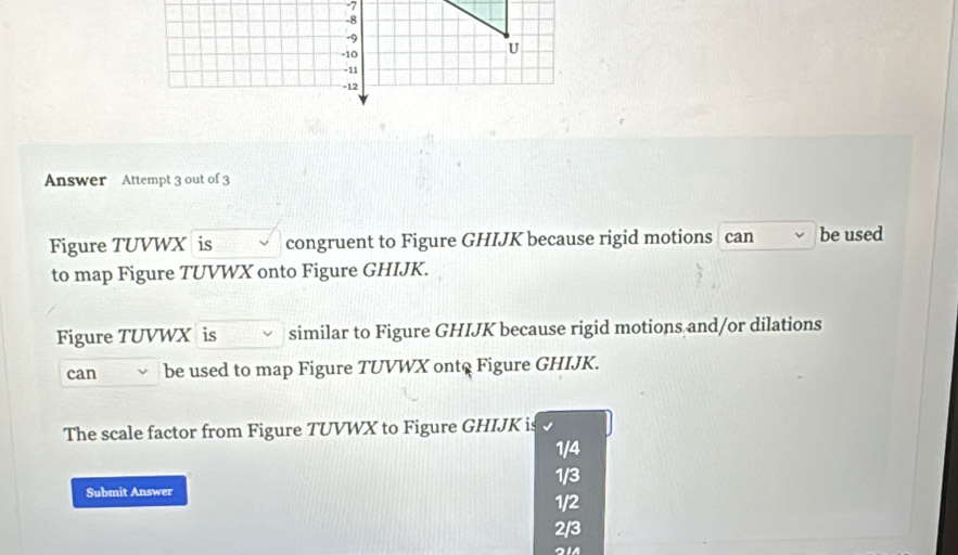 Answer Attempt 3 out of 3
Figure TUVWX is congruent to Figure GHIJK because rigid motions can be used
to map Figure TUVWX onto Figure GHIJK.
Figure TUVWX is similar to Figure GHIJK because rigid motions and/or dilations
can be used to map Figure TUVWX ont@ Figure GHIJK.
The scale factor from Figure TUVWX to Figure GHIJK is
1/4
1/3
Submit Answer 1/2
2/3