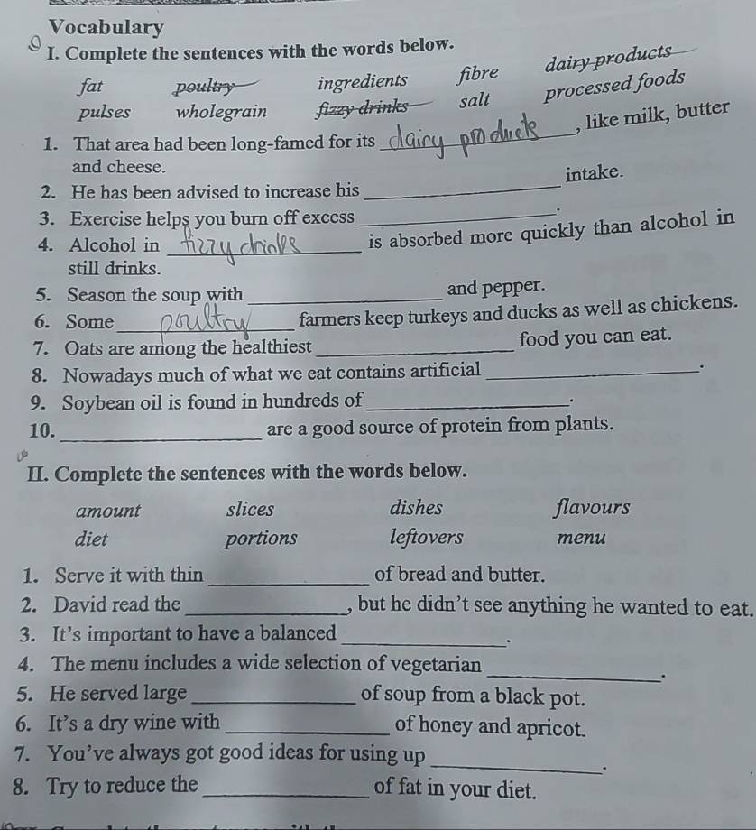 Vocabulary
I. Complete the sentences with the words below.
fat poultry ingredients fibre dairy products
pulses wholegrain fizzy drinks salt processed foods
, like milk, butter
1. That area had been long-famed for its
_
and cheese.
_
intake.
2. He has been advised to increase his
3. Exercise helps you burn off excess
.
4. Alcohol in_
_is absorbed more quickly than alcohol in
still drinks.
5. Season the soup with _and pepper.
6. Some_
farmers keep turkeys and ducks as well as chickens.
7. Oats are among the healthiest_ food you can eat.
8. Nowadays much of what we eat contains artificial _.
9. Soybean oil is found in hundreds of_
.
10. _are a good source of protein from plants.
II. Complete the sentences with the words below.
amount slices dishes flavours
diet portions leftovers menu
_
1. Serve it with thin of bread and butter.
2. David read the _, but he didn’t see anything he wanted to eat.
3. It’s important to have a balanced_
.
_
4. The menu includes a wide selection of vegetarian
.
5. He served large_ of soup from a black pot.
6. It’s a dry wine with _of honey and apricot.
7. You’ve always got good ideas for using up
_
.
8. Try to reduce the _of fat in your diet.