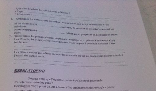 Que c'est touchant de voir les races solidaires ! 
* L'intention * Type 
_ 
2. Conjuguez les verbes entre parenthèse aux modes et aux temps convenables (1pt) 
Si les blancs (être) 
_ 
asiatiques i olérants, ils auraient pu accepter les noirs et les 
Nous ne (pouvoir) 
races. réaliser aueun progrès si on négligeait les autres 
2. Transformez les phrases simples en phrases complexe en exprimant l'hypothèse :(1pt) 
Les Chinois, les Noirs, et les Blancs peuvent vivre en paix à condition de cesser d'être 
intolérants. 
_ 
_ 
l'égard des autres races. Les Blancs seront considérés comme des innocents au cas de changement de leur attitude à 
_ 
_ 
ESSAI :(10PTS) 
Pensez-vous que l'égoïsme puisse être la source principale 
d'intolérance entre les gens ? 
Développez votre point de vue à travers des arguments et des exemples prècis.