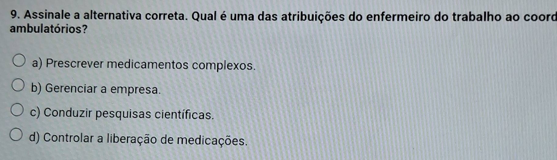 Assinale a alternativa correta. Qual é uma das atribuições do enfermeiro do trabalho ao cooro
ambulatórios?
a) Prescrever medicamentos complexos.
b) Gerenciar a empresa.
c) Conduzir pesquisas científicas.
d) Controlar a liberação de medicações.