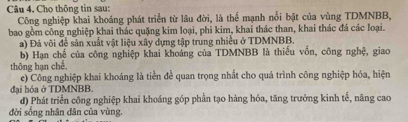 Cho thông tin sau: 
Công nghiệp khai khoáng phát triển từ lâu đời, là thể mạnh nổi bật của vùng TDMNBB, 
bao gồm công nghiệp khai thác quặng kim loại, phi kim, khai thác than, khai thác đá các loại. 
a) Đá vôi đề sản xuất vật liệu xây dựng tập trung nhiều ở TDMNBB. 
b) Hạn chế của công nghiệp khai khoáng của TDMNBB là thiếu vốn, công nghệ, giao 
thông hạn chế. 
c) Công nghiệp khai khoáng là tiền đề quan trọng nhất cho quá trình công nghiệp hóa, hiện 
đại hóa ở TDMNBB. 
d) Phát triển công nghiệp khai khoáng góp phần tạo hàng hóa, tăng trưởng kinh tế, nâng cao 
đời sống nhân dân của vùng.