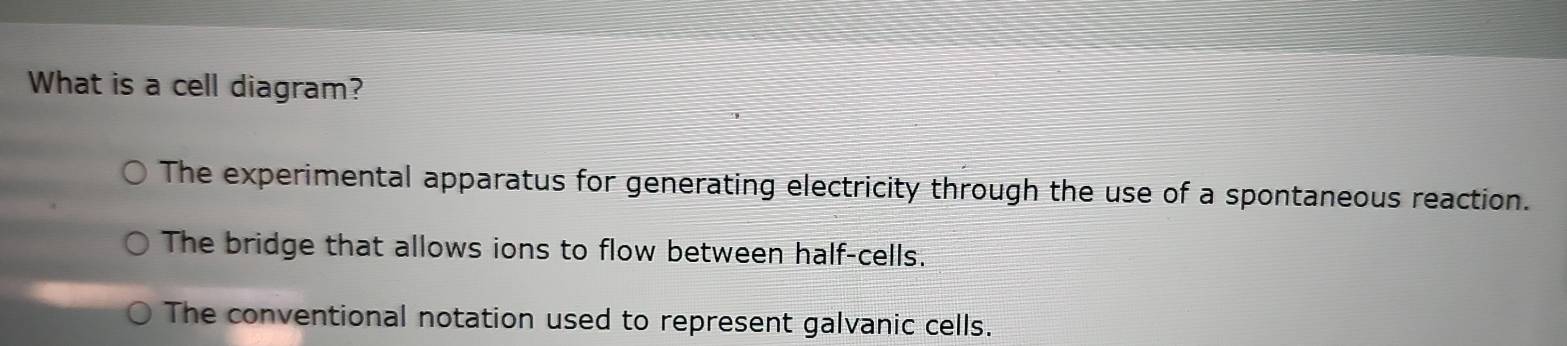 What is a cell diagram?
The experimental apparatus for generating electricity through the use of a spontaneous reaction.
The bridge that allows ions to flow between half-cells.
The conventional notation used to represent galvanic cells.