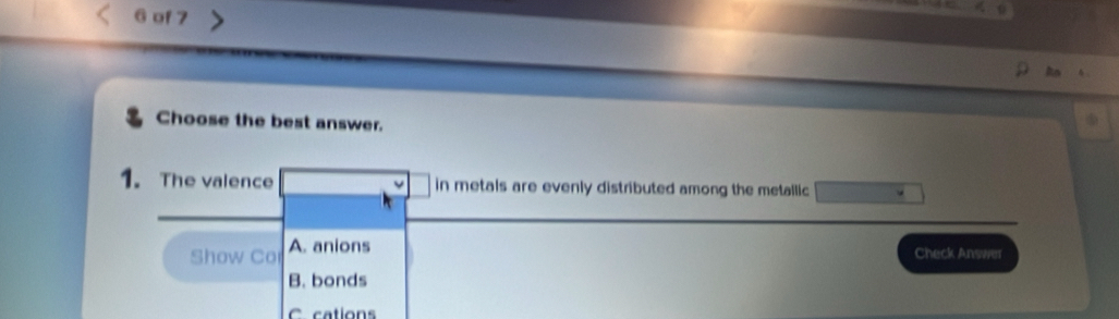 of 7
Choose the best answer.
1. The valence in metals are evenly distributed among the metallic
Show Co A. anions
Check Answer
B. bonds
C cation