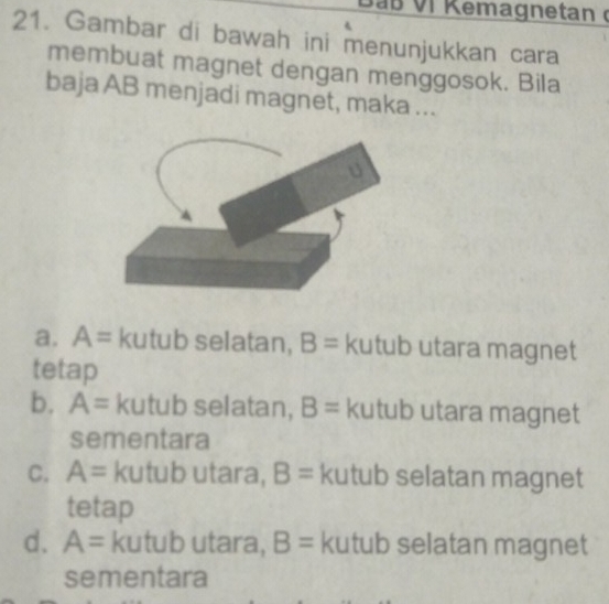 Gambar di bawah ini menunjukkan cara
membuat magnet dengan menggosok. Bila
baja AB menjadi magnet, maka ...
a. A= kutub selatan, B= kutub utara magnet
tetap
b. A= kutub selatan, B= kutub utara magnet
sementara
C. A= kutub utara, B= kutub selatan magnet
tetap
d. A= kutub utara, B= kutub selatan magnet
sementara