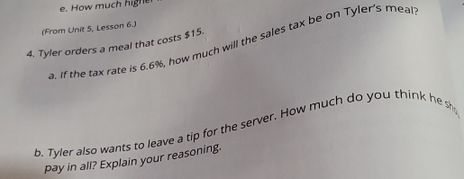 How much highe
(From Unit 5, Lesson 6.)
a. If the tax rate is 6.6%, how much will the sales tax be on Tyler's meal
4. Tyler orders a meal that costs $15.
b. Tyler also wants to leave a tip for the server. How much do you think he sh
pay in all? Explain your reasoning.