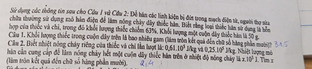 Sử dụng các thông tìn sau cho Câu 1 yà Câu 2: Để hán các linh kiện bị đứt trong mạch điện tử, người thợ sửa 
chữa thường sử dụng mô hàn điện để làm nóng chây dây thiếc hàn. Biết rằng loại thiếc hàn sử dụng là hồn 
hợp của thiếc và chì, trong đỏ khối lượng thiếc chiếm 63%. Khối lượng một cuộn đây thiếc hàn là 50 g. 
Câu 1. Khối lượng thiếc trong cuộn dây trên là bao nhiêu gam (làm tròn kết quả đến chữ số hàng phần mưởi)? 
Cân 2. Biết nhiệt nóng chây riêng của thiếc và chỉ lần lượt là: 0, 61.10^5 J/kg và 0, 25.10^5 J/kg. Nhiệt lượng mỏ 
hần cần cung cấp đề làm nóng chảy hết một cuộn dây thiếc hàn trên ở nhiệt độ nóng chảy là : x.10^3J. Tìm x
(làm tròn kết quả đến chữ số hàng phần mười).