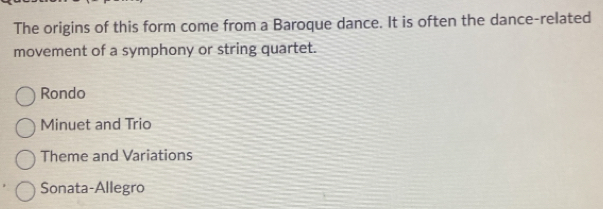 The origins of this form come from a Baroque dance. It is often the dance-related
movement of a symphony or string quartet.
Rondo
Minuet and Trio
Theme and Variations
Sonata-Allegro