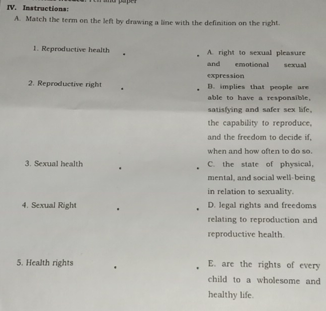 Pen ahd paper
IV. Instructions:
A. Match the term on the left by drawing a line with the definition on the right.
1. Reproductive health A. right to sexual pleasure
and emotional sexual
expression
2. Reproductive right B. implies that people are
able to have a responsible,
satisfying and safer sex life,
the capability to reproduce,
and the freedom to decide if,
when and how often to do so.
3. Sexual health C. the state of physical,
mental, and social well-being
in relation to sexuality.
4. Sexual Right D. legal rights and freedoms
relating to reproduction and
reproductive health.
5. Health rights E. are the rights of every
child to a wholesome and
healthy life.