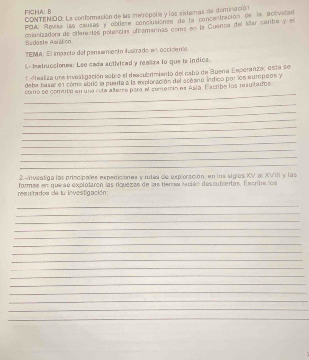 FICHA: 8 
CONTENIDO: La conformación de las metrópolis y los sistemas de dominación 
PDA: Revisa las causas y obtiene conclusiones de la concentración de la actividad 
colonizadora de diferentes potencías ultramarinas como en la Cuenca del Mar caribe y el 
Sudeste Asiático. 
TEMA: El impacto del pensamiento ilustrado en occidente. 
I.- Instrucciones: Lee cada actividad y realiza Io que te indica. 
1.-Realiza una investigación sobre el descubrimiento del cabo de Buena Esperanza; esta se 
debe basar en cómo abrió la puerta a la exploración del océano Índico por los europeos y 
_ 
cómo se convirtió en una ruta alterna para el comercio en Asia. Escribe los resultados: 
_ 
_ 
_ 
_ 
_ 
_ 
_ 
_ 
_ 
2.-Investiga las principales expediciones y rutas de exploración, en los siglos XV al XVIII y las 
formas en que se explotaron las riquezas de las tierras recién descubiertas. Escribe los 
resultados de tu investigación: 
_ 
_ 
_ 
_ 
_ 
_ 
_ 
_ 
_ 
_ 
_ 
_ 
_ 
_ 
_ 
1