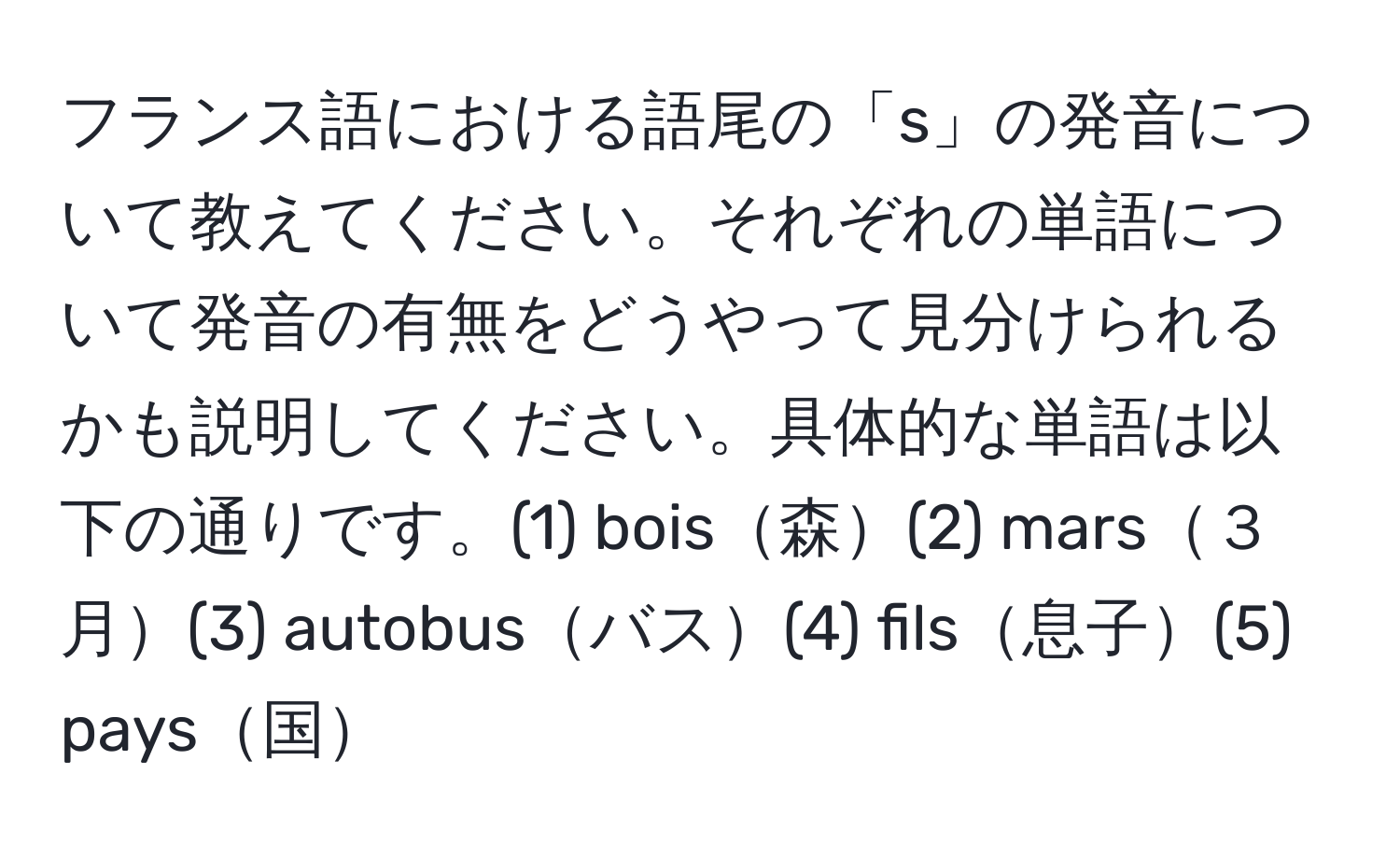 フランス語における語尾の「s」の発音について教えてください。それぞれの単語について発音の有無をどうやって見分けられるかも説明してください。具体的な単語は以下の通りです。(1) bois森(2) mars３月(3) autobusバス(4) fils息子(5) pays国