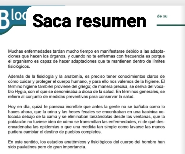 Blod Saca resumen de su 
Muchas enfermedades tardan mucho tiempo en manifestarse debido a las adapta- 
ciones que hacen los órganos, y cuando no te enfermas con frecuencia es porque 
el organismo es capaz de hacer adaptaciones que te mantienen dentro de límites 
fisio lógicos. 
Además de la fisiología y la anatomía, es preciso tener conocimientos claros de 
cómo cuidar y proteger el cuerpo humano, y para ello nos valemos de la higiene. El 
término higiene también proviene del griego; de manera precisa, se deriva del voca- 
blo Hygia, con el que se denominaba a diosa de la salud. En términos generales, se 
refiere al conjunto de medidas preventivas para conservar la salud. 
Hoy en día, quizá te parezca increíble que antes la gente no se bañaba como lo 
haces ahora, que la orina y las heces fecales se encontraban en una bacinica co- 
locada debajo de la cama y se eliminaban lanzándolas desde las ventanas, que la 
población no tuviese idea de cómo se transmitían las enfermedades, ni de qué des- 
encadenaba las epidemias o que una medida tan simple como lavarse las manos 
pudiera cambiar el destino de pueblos completos. 
En este sentido, los estudios anatómicos y fisiológicos del cuerpo del hombre han 
sido paulatinos pero de gran importancia.