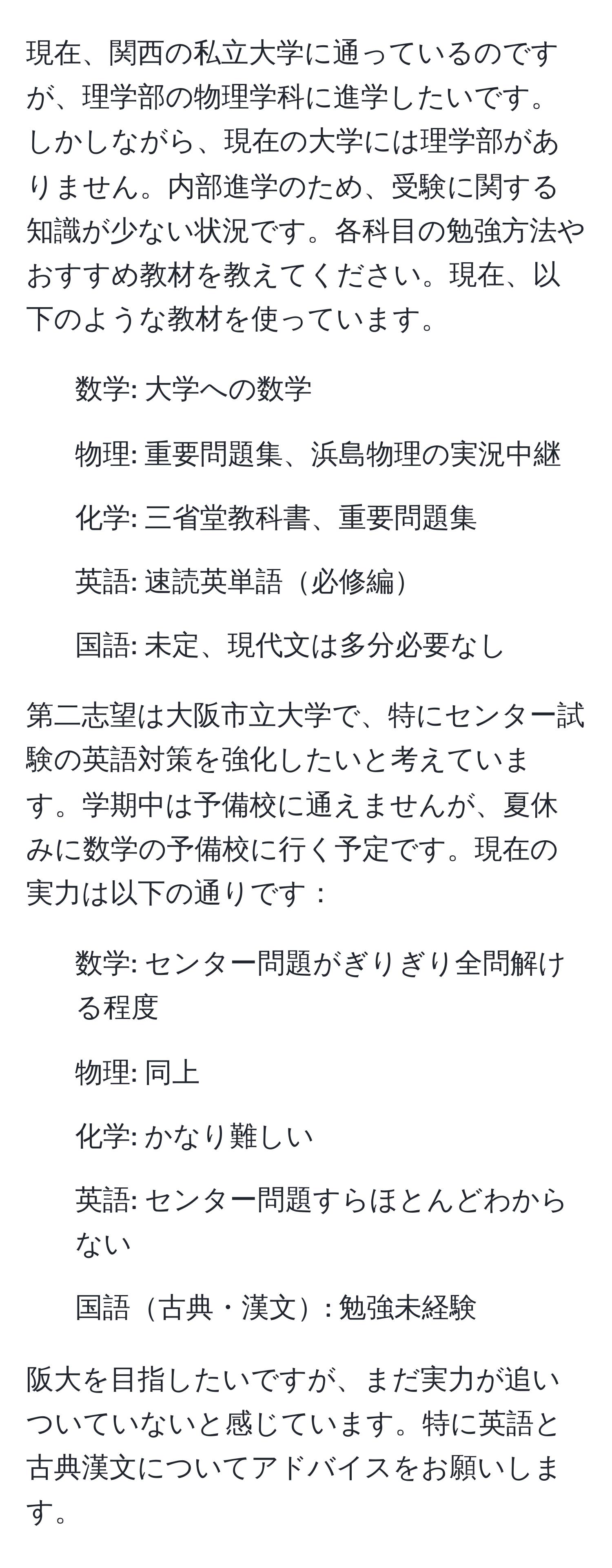 現在、関西の私立大学に通っているのですが、理学部の物理学科に進学したいです。しかしながら、現在の大学には理学部がありません。内部進学のため、受験に関する知識が少ない状況です。各科目の勉強方法やおすすめ教材を教えてください。現在、以下のような教材を使っています。

- 数学: 大学への数学
- 物理: 重要問題集、浜島物理の実況中継
- 化学: 三省堂教科書、重要問題集
- 英語: 速読英単語必修編
- 国語: 未定、現代文は多分必要なし

第二志望は大阪市立大学で、特にセンター試験の英語対策を強化したいと考えています。学期中は予備校に通えませんが、夏休みに数学の予備校に行く予定です。現在の実力は以下の通りです：

- 数学: センター問題がぎりぎり全問解ける程度
- 物理: 同上
- 化学: かなり難しい
- 英語: センター問題すらほとんどわからない
- 国語古典・漢文: 勉強未経験

阪大を目指したいですが、まだ実力が追いついていないと感じています。特に英語と古典漢文についてアドバイスをお願いします。