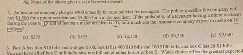 (2) None of the above gives a set of correct answers.
2. An insurance company charges $900 annually for auto policies for teenagers. The policy specifies the company will
pay $1,500 for a minor accident and $8,000 for a major accident. If the probability of a teenager having a minor accident
during the year is . 15 and of having a major accident is . 05, how much can the insurance company expect to make on 10
policies"
(a) $275 (b) $625 (c) $2,750 (d) $6,250 (e) $9,000
3. Box A has four $10 bills and a single $100, box B has 400 $10 bills and 100 $100 bills, and box C has 28 $1 bills.
You can have all of box C or blindly pick one bill out of either box A or box B. Which choice offers the greatest expected