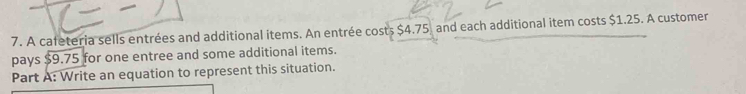 A cafeteria sells entrées and additional items. An entrée costs $4.75, and each additional item costs $1.25. A customer 
pays $9.75 for one entree and some additional items. 
Part A: Write an equation to represent this situation.