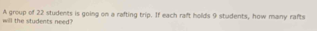 A group of 22 students is going on a rafting trip. If each raft holds 9 students, how many rafts 
will the students need?