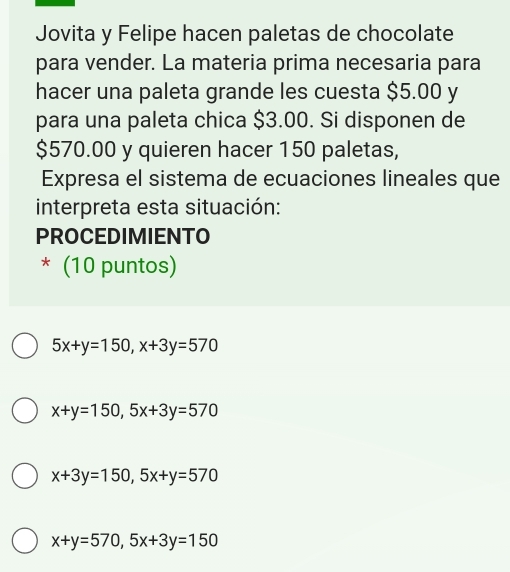 Jovita y Felipe hacen paletas de chocolate
para vender. La materia prima necesaria para
hacer una paleta grande les cuesta $5.00 y
para una paleta chica $3.00. Si disponen de
$570.00 y quieren hacer 150 paletas,
Expresa el sistema de ecuaciones lineales que
interpreta esta situación:
PROCEDIMIENTO
* (10 puntos)
5x+y=150, x+3y=570
x+y=150, 5x+3y=570
x+3y=150, 5x+y=570
x+y=570, 5x+3y=150