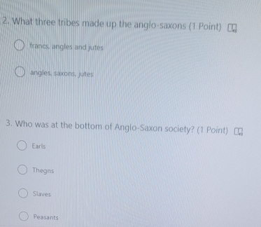 What three tribes made up the anglo-saxons (1 Point)
francs, angles and jutes
angles, saxons, jutes
3. Who was at the bottom of Anglo-Saxon society? (1 Point)
Earls
Thegns
Slaves
Peasants