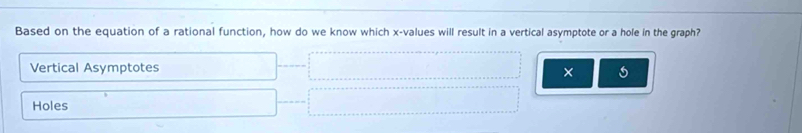 Based on the equation of a rational function, how do we know which x -values will result in a vertical asymptote or a hole in the graph?
Vertical Asymptotes
×
Holes