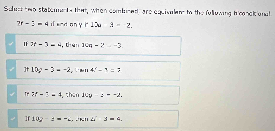 Select two statements that, when combined, are equivalent to the following biconditional.
2f-3=4 if and only if 10g-3=-2.
If 2f-3=4 , then 10g-2=-3.
If 10g-3=-2 , then 4f-3=2.
If 2f-3=4 , then 10g-3=-2.
If 10g-3=-2 , then 2f-3=4.