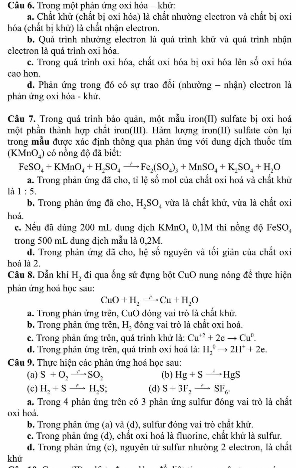 Trong một phản ứng oxi hóa - khử:
a. Chất khử (chất bị oxi hóa) là chất nhường electron và chất bị oxi
hóa (chất bị khử) là chất nhận electron.
b. Quá trình nhường electron là quá trình khử và quá trình nhận
electron là quá trình oxi hóa.
c. Trong quá trình oxi hóa, chất oxi hóa bị oxi hóa lên số oxi hóa
cao hơn.
d. Phản ứng trong đó có sự trao đổi (nhường - nhận) electron là
phản ứng oxi hóa - khử.
Câu 7. Trong quá trình bảo quản, một mẫu iron(II) sulfate bị oxi hoá
một phần thành hợp chất iron(III). Hàm lượng iron(II) sulfate còn lại
trong mẫu được xác định thông qua phản ứng với dung dịch thuốc tím
(KMn( J_4 ) có nồng độ đã biết:
FeSO_4+KMnO_4+H_2SO_4to Fe_2(SO_4)_3+MnSO_4+K_2SO_4+H_2O
a. Trong phản ứng đã cho, tỉ lệ số mol của chất oxi hoá và chất khử
là 1:5.
b. Trong phản ứng đã cho, H_2SO_4 vừa là chất khử, vừa là chất oxi
hoá.
I
c. Nếu đã dùng 200 mL dung dịch KMnO_4 () ,1 N) 4 thì nồng độ FeSO_4
trong 500 mL dung dịch mẫu là 0,2M.
d. Trong phản ứng đã cho, hệ số nguyên và tối giản của chất oxi
hoá là 2.
Câu 8. Dẫn khí H_2 đi qua ống sứ đựng bột CuO nung nóng để thực hiện
phản ứng hoá học sau:
CuO+H_2to Cu+H_2O
a. Trong phản ứng trên, CuO đóng vai trò là chất khử.
b. Trong phản ứng trên, H_2 đóng vai trò là chất oxi hoá.
c. Trong phản ứng trên, quá trình khử là: Cu^(+2)+2eto Cu^0.
d. Trong phản ứng trên, quá trình oxi hoá là: H_2^(0to 2H^+)+2e.
Câu 9. Thực hiện các phản ứng hoá học sau:
(a) S+O_2to SO_2 (b) Hg+Sto HgS
(c) H_2+Sto H_2S; (d) S+3F_2to SF_6.
a. Trong 4 phản ứng trên có 3 phản ứng sulfur đóng vai trò là chất
oxi hoá.
b. Trong phản ứng (a) và (d), sulfur đóng vai trò chất khử.
c. Trong phản ứng (d), chất oxi hoá là fluorine, chất khử là sulfur.
d. Trong phản ứng (c), nguyên tử sulfur nhường 2 electron, là chất
khử