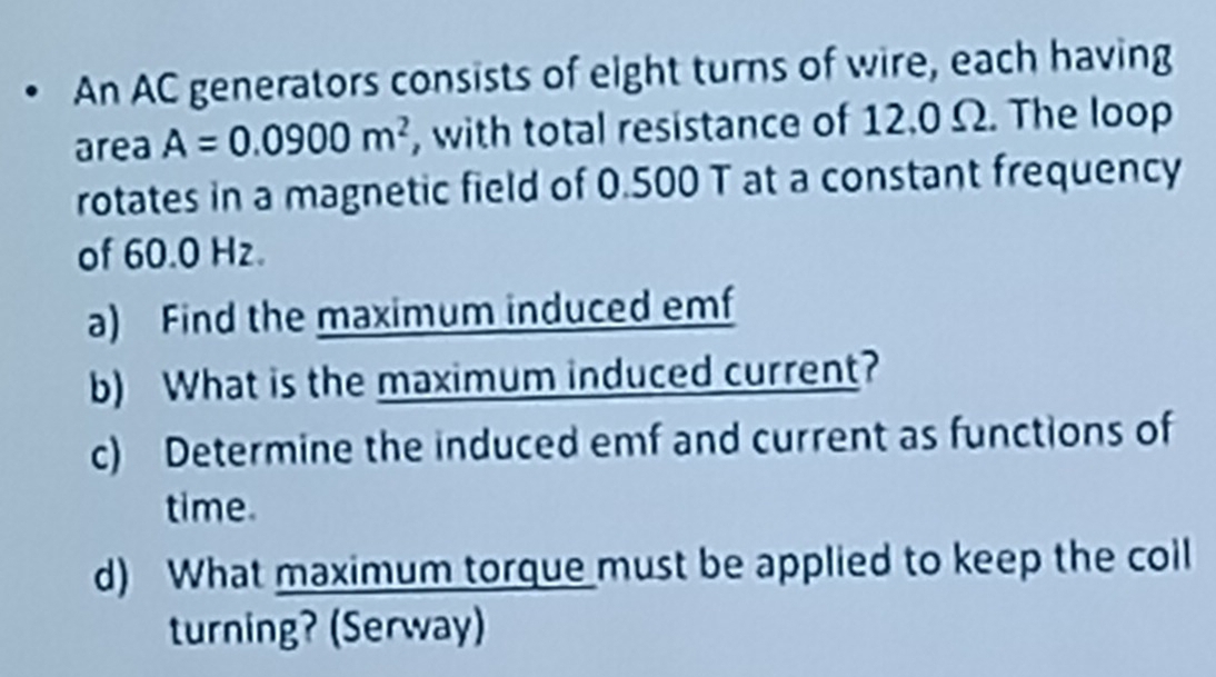 An AC generators consists of eight turns of wire, each having 
area A=0.0900m^2 , with total resistance of 12.0 Ω. The loop 
rotates in a magnetic field of 0.500 T at a constant frequency 
of 60.0 Hz. 
a) Find the maximum induced emf 
b) What is the maximum induced current? 
c) Determine the induced emf and current as functions of 
time. 
d) What maximum torque must be applied to keep the coll 
turning? (Serway)