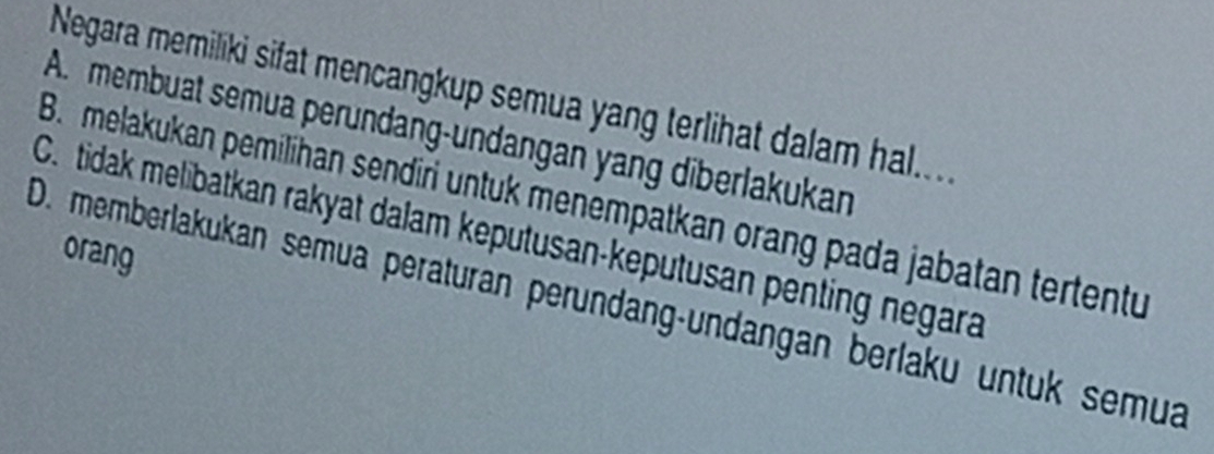 Negara memiliki sifat mencangkup semua yang terlihat dalam hal....
A. membuat semua perundang-undangan yang diberlakukan
B. melakukan pemilihan sendiri untuk menempatkan orang pada jabatan tertentu
C. tidak melibatkan rakyat dalam keputusan-keputusan penting negara
orang
D. memberlakukan semua peräturan peründang-undangan berlaku untük semua