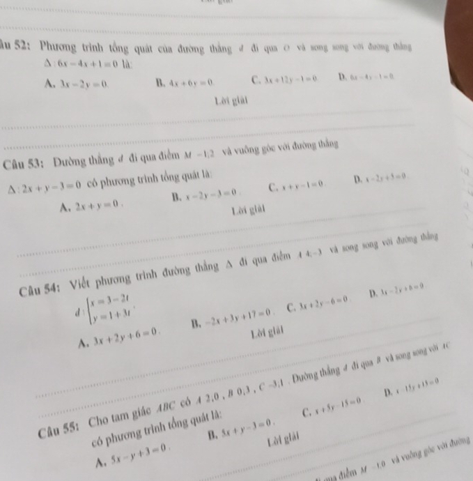 ầu 52: Phương trình tổng quát của đường thắng đ đi qua O và song song với đường thắng
6x-4x+1=0 là
A. 3x-2y=0. B. 4x+6y=0 C. 3x+12y-1=0 D. 6x-4y-1=0
Lời giải
_
_
Câu 53: Đường thắng đ đi qua điểm M -1:2 và vuông góc với đường thắng
△ :2x+y-3=0 có phương trình tổng quát là:
A. 2x+y=0. B. x-2y-3=0 C. x+y-1=0. D. x-2y+5=0
Lời giài
Câu 54: Viết phương trình đường thẳng △ a qua điểm 1 4; -3 và song song với đường thắng
beginarrayl x=3-2t y=1+3tendarray.. 
D. 3x-2y+b=9
dì
C.
A. 3x+2y+6=0. B. -2x+3y+17=0. 3x+2y-6=0. 
Lời giải
Câu 55: Cho tam giác ABC cô 4 : 2, 0, B0, 3, C-3, 1 Đường thắng đ đi qua # và song song với 4 C
C. x+5y-15=0 D. x-15y+15=0
có phương trình tổng quát là:
B. 5x+y-3=0.
A. 5x-y+3=0. 
Lời giải
_
I qua điểm M-1,0 và vuống góc với đường