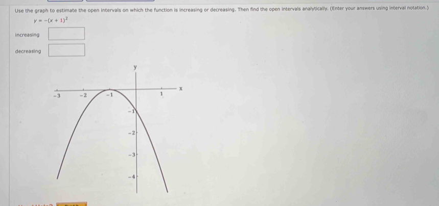 Use the graph to estimate the open intervals on which the function is increasing or decreasing. Then find the open intervals analytically. (Enter your answers using interval notation.)
y=-(x+1)^2
Increasing □ 
decreasing □