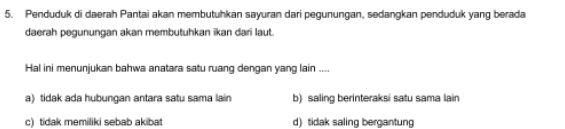 Penduduk di daerah Pantai akan membutuhkan sayuran dari pegunungan, sedangkan penduduk yang berada
daerah pegunungan akan membutuhkan ikan dari laut.
Hal ini menunjukan bahwa anatara satu ruang dengan yang lain ....
a) tidak ada hubungan antara satu sama lain b) saling berinteraksi satu sama lain
c) tidak memiliki sebab akibat d) tidak saling bergantung