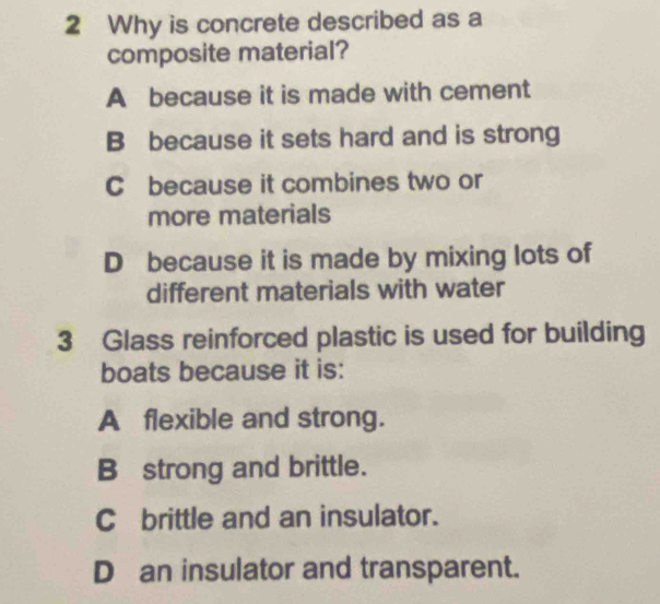 Why is concrete described as a
composite material?
A because it is made with cement
B because it sets hard and is strong
C because it combines two or
more materials
D because it is made by mixing lots of
different materials with water
3 Glass reinforced plastic is used for building
boats because it is:
A flexible and strong.
B strong and brittle.
C brittle and an insulator.
D an insulator and transparent.