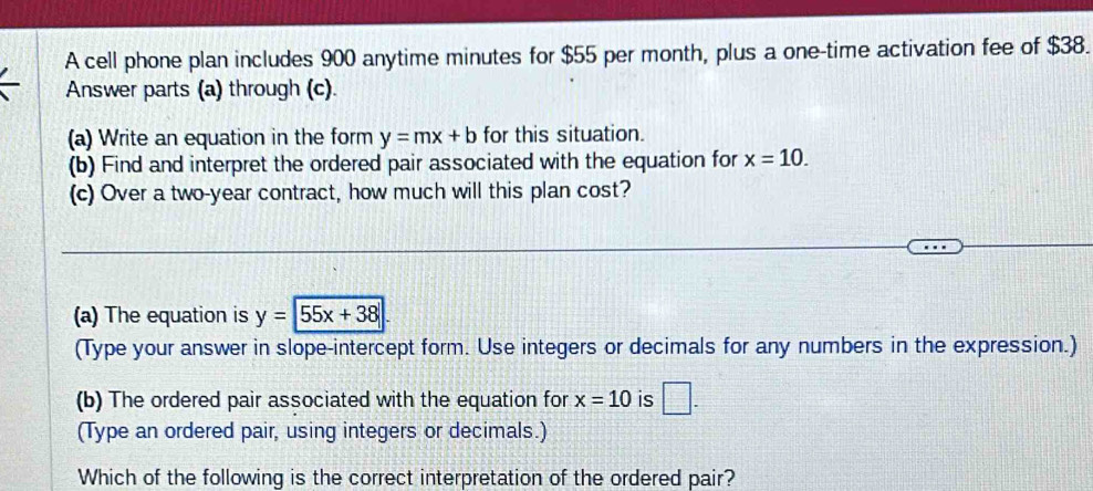 A cell phone plan includes 900 anytime minutes for $55 per month, plus a one-time activation fee of $38. 
Answer parts (a) through (c). 
(a) Write an equation in the form y=mx+b for this situation. 
(b) Find and interpret the ordered pair associated with the equation for x=10. 
(c) Over a two-year contract, how much will this plan cost? 
(a) The equation is y=|55x+38|
(Type your answer in slope-intercept form. Use integers or decimals for any numbers in the expression.) 
(b) The ordered pair associated with the equation for x=10 is □. 
(Type an ordered pair, using integers or decimals.) 
Which of the following is the correct interpretation of the ordered pair?