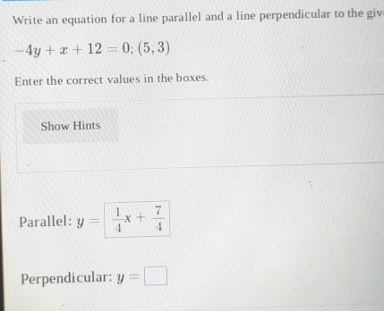 Write an equation for a line parallel and a line perpendicular to the giv
-4y+x+12=0;(5,3)
Enter the correct values in the boxes. 
Show Hints 
Parallel: y=  1/4 x+ 7/4 
Perpendicular: y=□