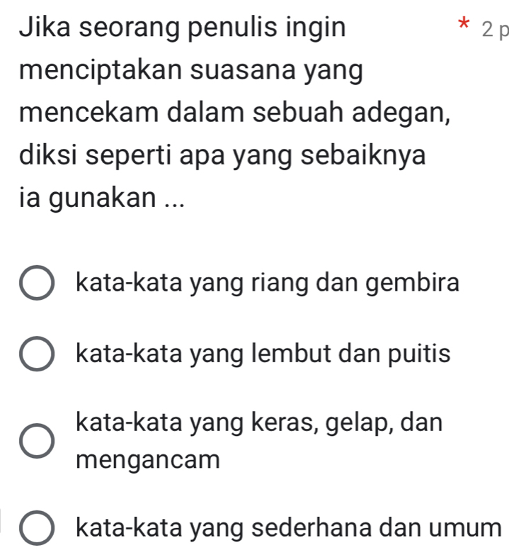 Jika seorang penulis ingin * 2 p
menciptakan suasana yang
mencekam dalam sebuah adegan,
diksi seperti apa yang sebaiknya
ia gunakan ...
kata-kata yang riang dan gembira
kata-kata yang lembut dan puitis
kata-kata yang keras, gelap, dan
mengancam
kata-kata yang sederhana dan umum